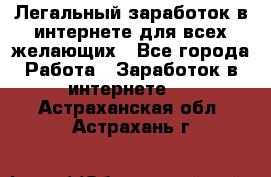 Легальный заработок в интернете для всех желающих - Все города Работа » Заработок в интернете   . Астраханская обл.,Астрахань г.